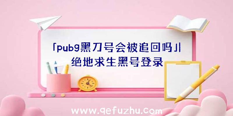 「pubg黑刀号会被追回吗」|绝地求生黑号登录